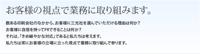 お客様の視点で業務に取り組みます。数ある印刷会社のなかから、お客様に当社を選んでいただける理由は何か?
お客様に自信を持ってPRできることは何か?
それは、「きめ細やかな対応」であると私たちは考えます。
私たちは常にお客様の立場に立った視点で業務に取り組んで参ります。